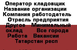 Оператор-кладовщик › Название организации ­ Компания-работодатель › Отрасль предприятия ­ Другое › Минимальный оклад ­ 1 - Все города Работа » Вакансии   . Татарстан респ.